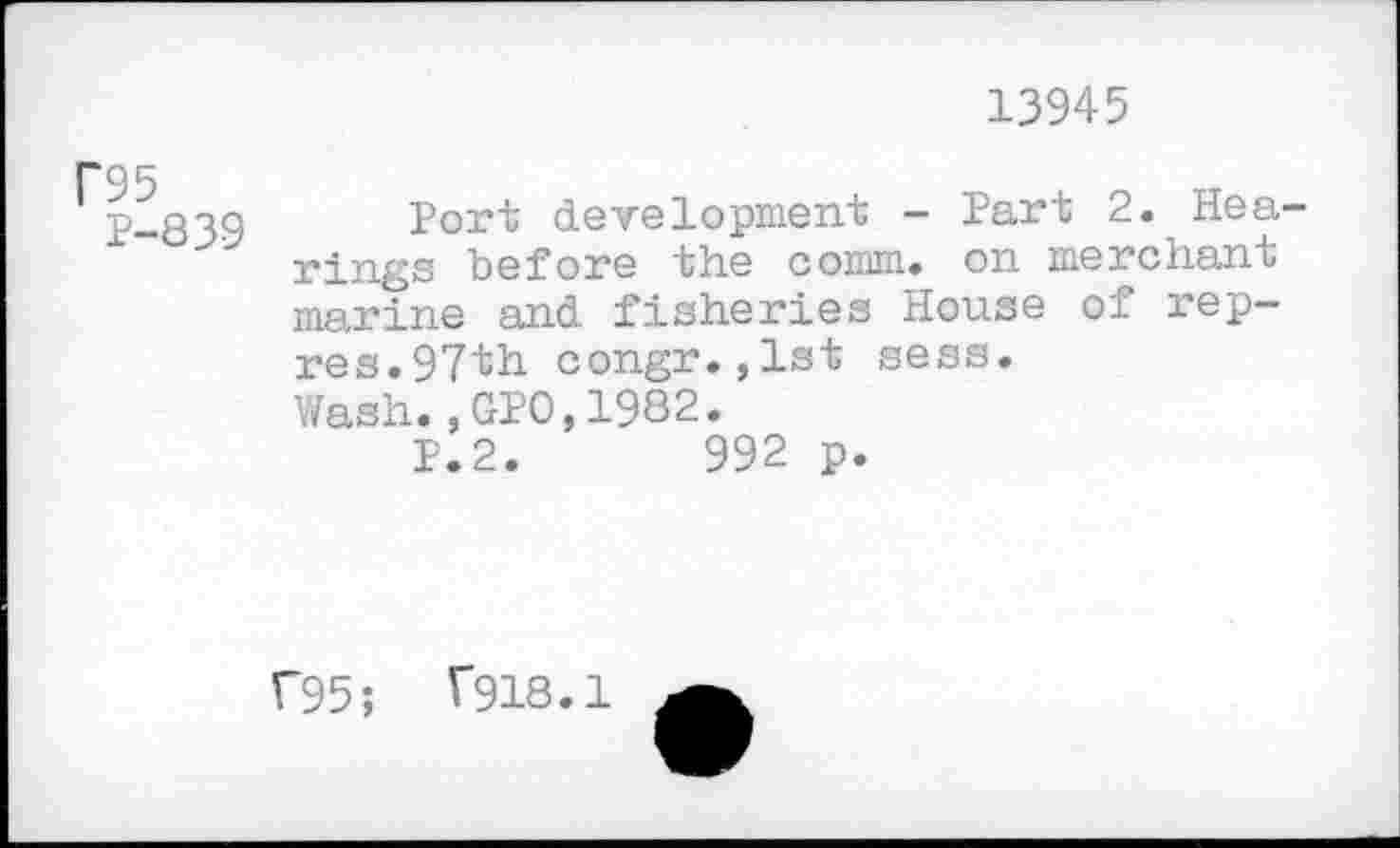 ﻿13945
C95
P-839
Port development - Part 2. Hearings before the comm, on merchant marine and fisheries House of rep-res.97th congr.,lst sess.
Wash.,GPO,1982.
P.2.	992 p.
f95; V918.1